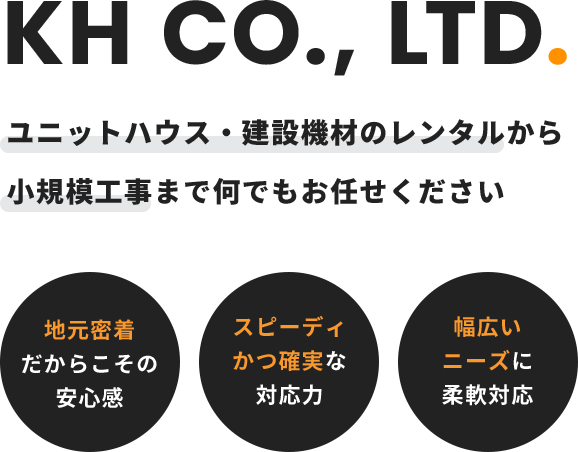 KH Service. ユニットハウス・建設機材のレンタルから小規模工事まで何でもお任せください 地元密着だからこその安心感 スピーディかつ確実な対応力 幅広いニーズに柔軟対応